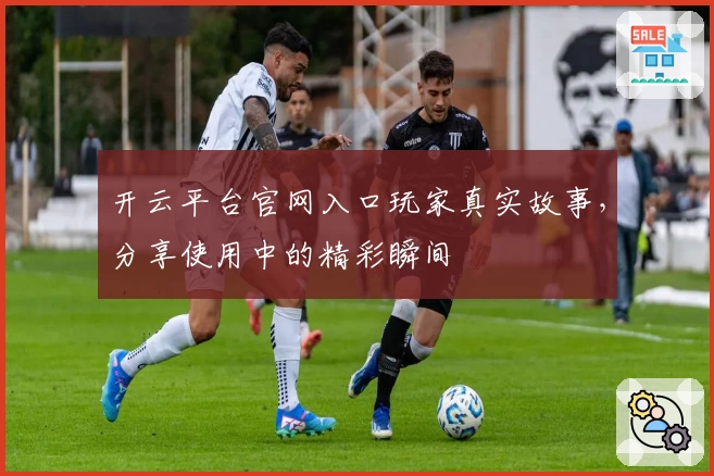 开云平台官网入口玩家真实故事，分享使用中的精彩瞬间