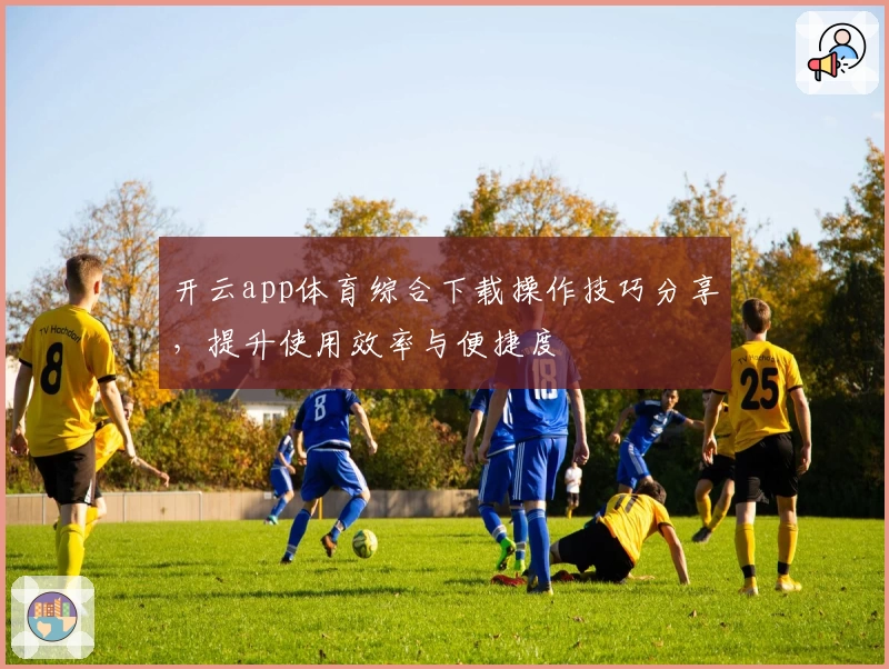开云app体育综合下载操作技巧分享,提升使用效率与便捷度