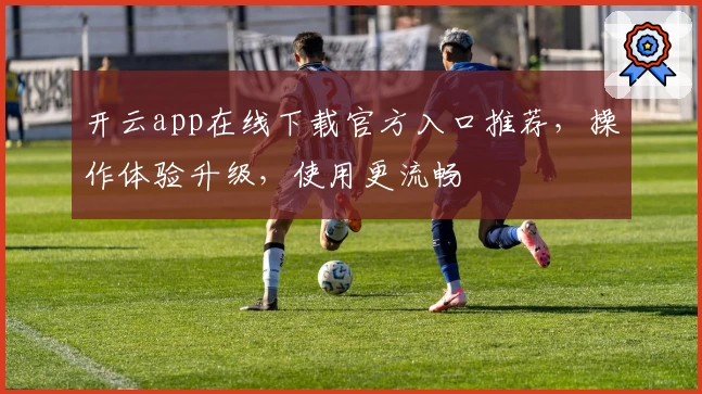 开云app在线下载官方入口推荐，操作体验升级，使用更流畅