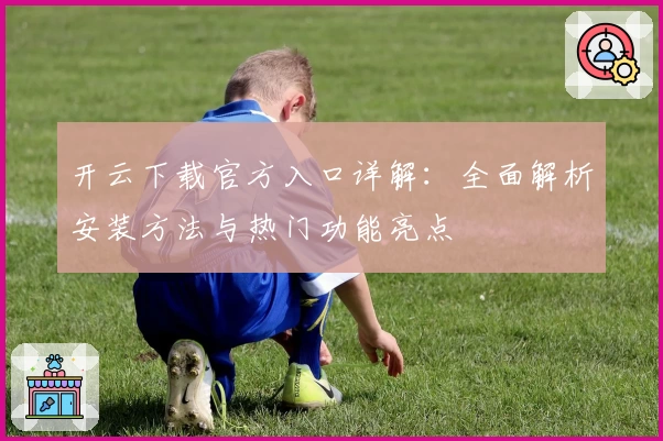 开云下载官方入口详解：全面解析安装方法与热门功能亮点