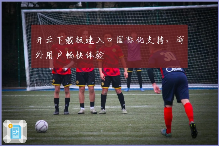 开云下载极速入口国际化支持，海外用户畅快体验