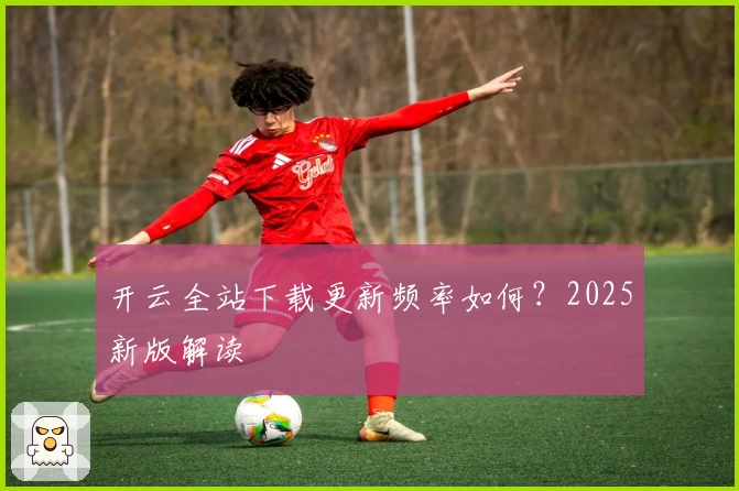 开云全站下载更新频率如何？2025新版解读