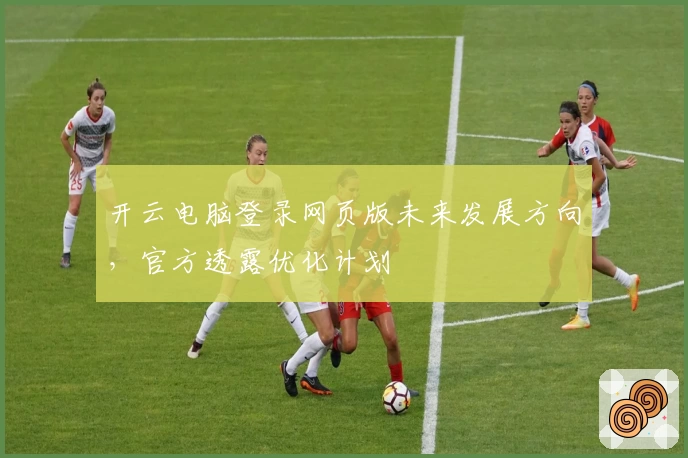 开云电脑登录网页版未来发展方向，官方透露优化计划