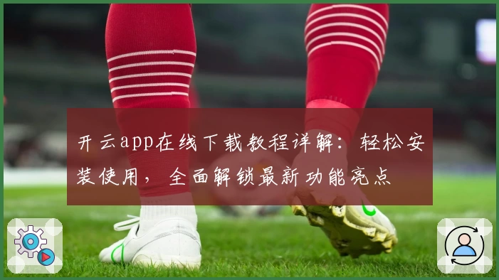 开云app在线下载教程详解：轻松安装使用，全面解锁最新功能亮点