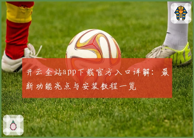 开云全站app下载官方入口详解：最新功能亮点与安装教程一览