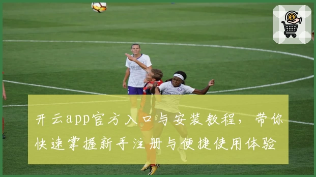 开云app官方入口与安装教程,带你快速掌握新手注册与便捷使用体验指南