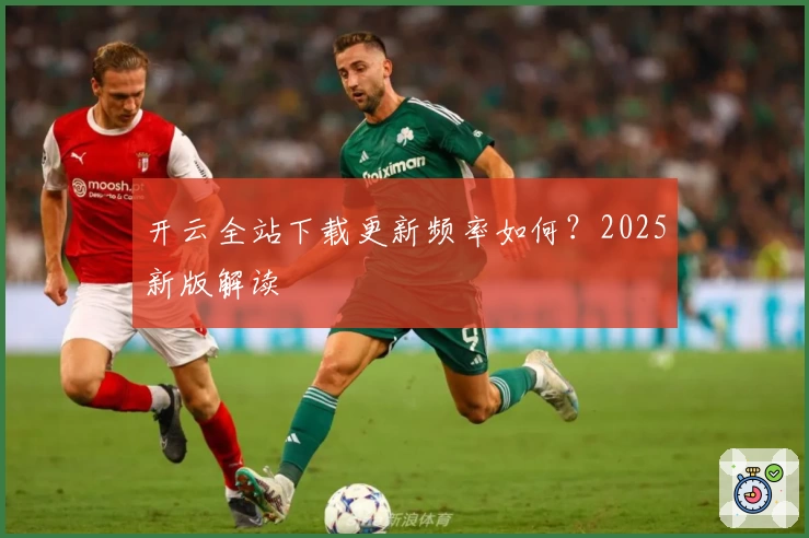 开云全站下载更新频率如何？2025新版解读